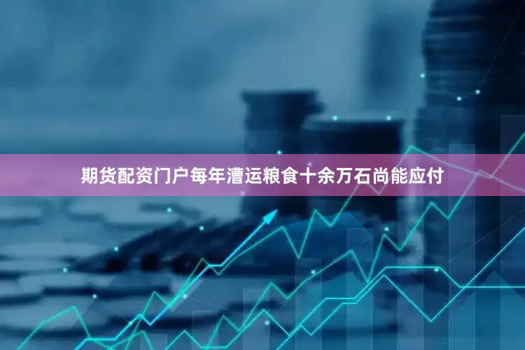 期货配资门户每年漕运粮食十余万石尚能应付