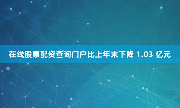 在线股票配资查询门户比上年末下降 1.03 亿元