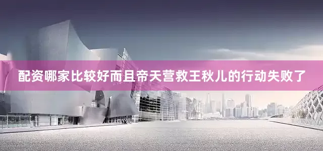配资哪家比较好而且帝天营救王秋儿的行动失败了