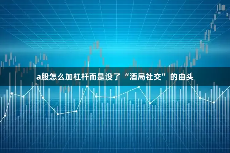 a股怎么加杠杆而是没了 “酒局社交” 的由头