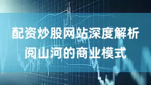 配资炒股网站深度解析阅山河的商业模式