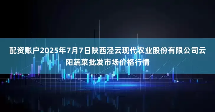 配资账户2025年7月7日陕西泾云现代农业股份有限公司云阳蔬菜批发市场价格行情