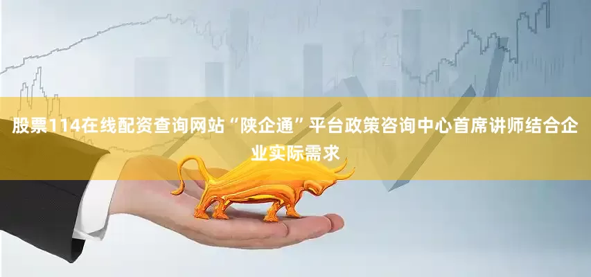 股票114在线配资查询网站“陕企通”平台政策咨询中心首席讲师结合企业实际需求