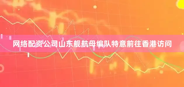 网络配资公司山东舰航母编队特意前往香港访问