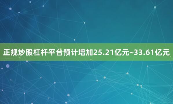 正规炒股杠杆平台预计增加25.21亿元~33.61亿元