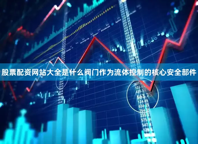 股票配资网站大全是什么阀门作为流体控制的核心安全部件