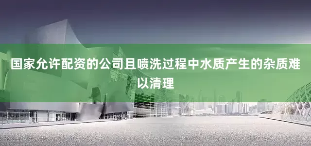 国家允许配资的公司且喷洗过程中水质产生的杂质难以清理