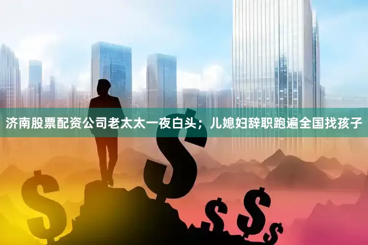 济南股票配资公司老太太一夜白头；儿媳妇辞职跑遍全国找孩子