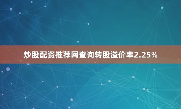 炒股配资推荐网查询转股溢价率2.25%