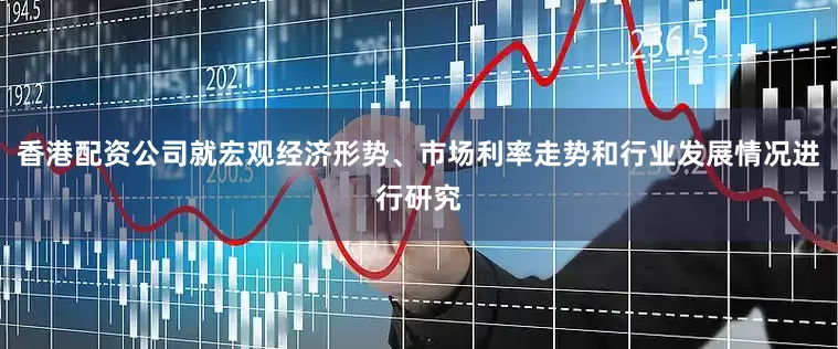 香港配资公司就宏观经济形势、市场利率走势和行业发展情况进行研究
