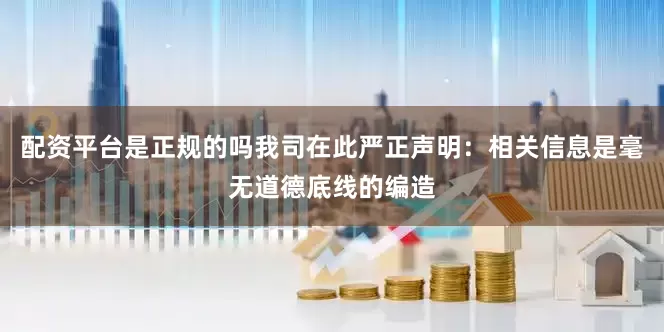 配资平台是正规的吗我司在此严正声明：相关信息是毫无道德底线的编造