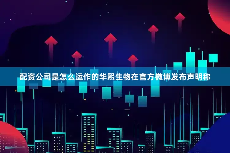 配资公司是怎么运作的华熙生物在官方微博发布声明称