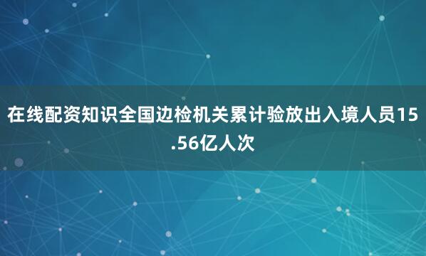 在线配资知识全国边检机关累计验放出入境人员15.56亿人次