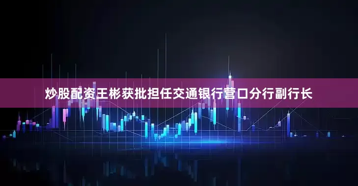 炒股配资王彬获批担任交通银行营口分行副行长