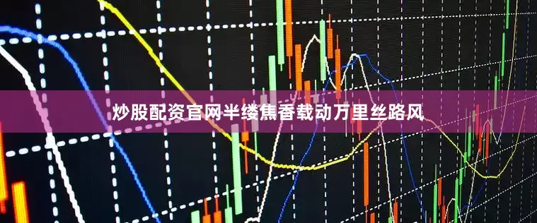 炒股配资官网半缕焦香载动万里丝路风